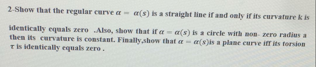 2-Show that the regular curve a =
a(s) is a straight line if and only if its curvature k is
identically equals zero .Also, show that if a = a(s) is a circle with non- zero radius a
then its curvature is constant. Finally,show that a =
T is identically equals zero.
a(s)is a plane curve iff its torsion
