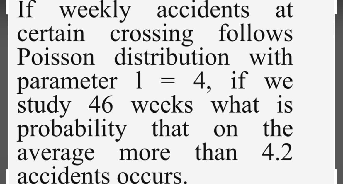 If weekly accidents at
certain crossing follows
Poisson distribution with
parameter 1 = 4, if we
study 46 weeks what is
probability that on the
average more than 4.2
accidents occurs.