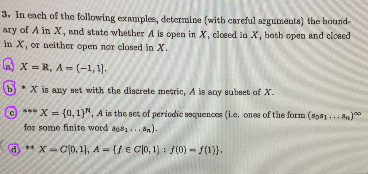 3. In each of the following examples, determine (with careful arguments) the bound-
ary of A in X, and state whether A is open in X, closed in X, both open and closed
in X, or neither open nor closed in X.
a) x = R, A = (-1, 1).
b* X is any set with the discrete metric, A is any subset of X.
c *** X = {0,1}N, A is the set of periodic sequences (i.e. ones of the form (sos1... sn)0
%3D
for some finite word sosı ... Sn).
** X = C[0, 1], A = {f € C[0, 1] f(0) = f(1)}.
%3D
