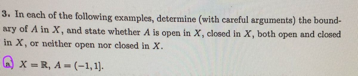 3. In each of the following examples, determine (with careful arguments) the bound-
ary of A in X, and state whether A is open in X, closed in X, both open and closed
in X, or neither open nor closed in X.
a) x = R, A = (-1,1).
%3D
