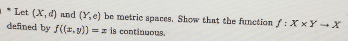 * Let (X, d) and (Y, e) be metric spaces. Show that the function f: X xY X
defined by f((x, y))
= x is continuous.
