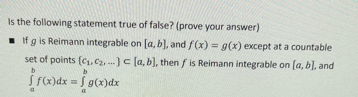 Is the following statement true of false? (prove your answer)
1 If g is Reimann integrable on [a, b], and f (x) = g(x) except at a countable
set of points {cı, C2, ... } c [a, b], then f is Reimann integrable on [a, b], and
S.
S fx)dx = S g(x)dx
