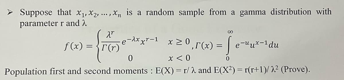 ➤ Suppose that X₁, X2, ..., xn is a random sample from a gamma distribution with
parameter r and
X.r
f(x) = -xxxr-1 x ≥0,5(x) = [
{rG
=
e-uux-1 du
0
x < 0
0
Population first and second moments : E(X) = r/λ and E(X²) = r(r+1)/2² (Prove).