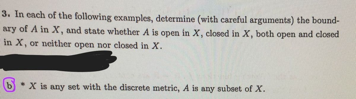 3. In each of the following examples, determine (with careful arguments) the bound-
ary of A in X, and state whether A is open in X, closed in X, both open and closed
in X, or neither open nor closed in X.
b * X is any set with the discrete metric, A is any subset of X.

