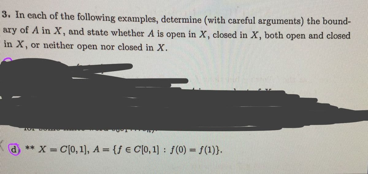 3. In each of the following examples, determine (with careful arguments) the bound-
ary of A in X, and state whether A is open in X, closed in X, both open and closed
in X, or neither open nor closed in X.
** X = C[0,1), A = {f € C[0, 1] : f(0) = f(1)}.
