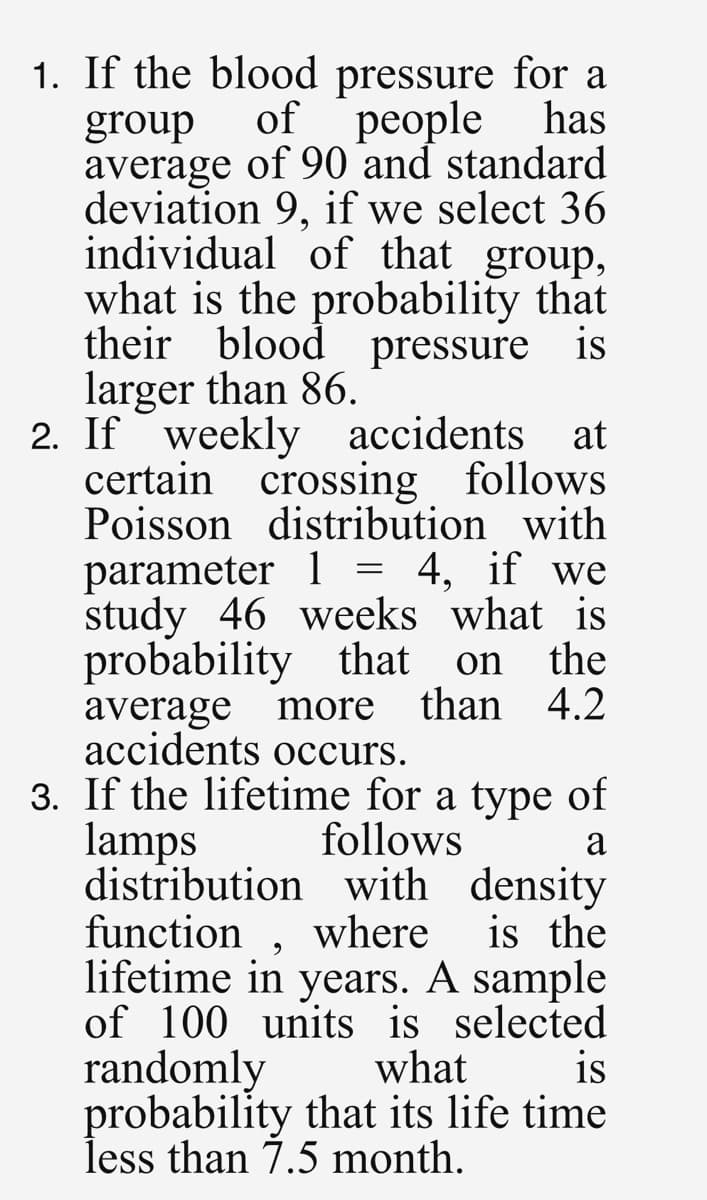 1. If the blood pressure for a
of people
has
group
average of 90 and standard
deviation 9, if we select 36
individual of that group,
what is the probability that
their blood pressure is
larger than 86.
2. If weekly accidents at
certain crossing follows
Poisson distribution with
parameter 1 = 4, if we
study 46 weeks what is
probability that on the
average more than 4.2
accidents occurs.
a
3. If the lifetime for a type of
lamps follows
distribution with density
function, where
lifetime in years. A sample
of 100 units is selected
randomly what
is the
is
probability that its life time
less than 7.5 month.