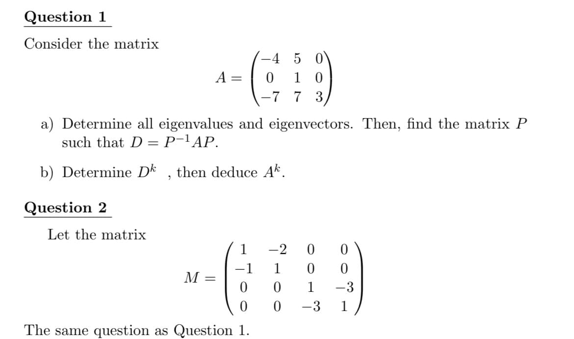 Question 1
Consider the matrix
-4 5 0
A =
1
-7 7 3,
a) Determine all eigenvalues and eigenvectors. Then, find the matrix P
such that D = P-lAP.
b) Determine Dk
then deduce Ak.
Question 2
Let the matrix
1
-2
1
M
1
-3
-3
1
The same question as Question 1.
