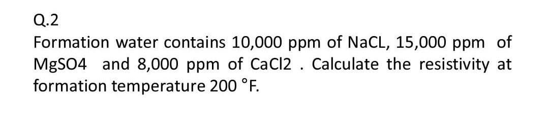 Q.2
Formation water contains 10,000 ppm of NaCL, 15,000 ppm of
MGSO4 and &8,000 ppm of CaCl2 . Calculate the resistivity at
formation temperature 200 °F.
