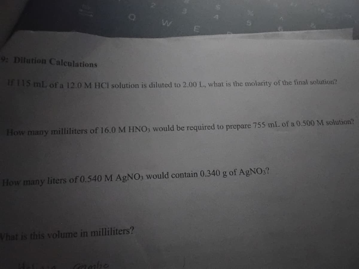 9: Dilution Calculations
115 mL of a 12.0 M HCI solution is diluted to 2.00 L, what is the molarity of the final solution?
How many milliliters of 16.0 M HNO3 would be required to prepare 755 mL of a 0.500 M solution?
How many liters of 0.540 M AGNO3 would contain 0.340 g of AGNO3?
Vhat is this volume in milliliters?
