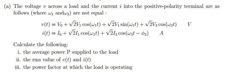 (a) The voltage v across a load and the current i into the positive-polarity terminal are as
follows (where wi andws) are not equal :
v(t) = Vo + v2Vi cos(wit) + V2V1 sin(wit) + V2V3 cos (wzt)
i(t) = Io + V21, cos(wit) + v213 cos(wzt – 03)
V
A
Calculate the following:
i. the average power P supplied to the load
ii. the rms value of v(t) and i(t)
iii. the power factor at which the load is operating
