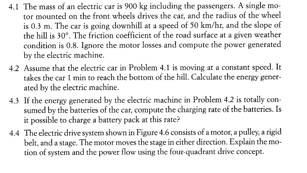 4.1 The mass of an electric car is 900 kg including the passengers. A single mo-
tor mounted on the front wheels drives the car, and the radius of the wheel
is 0.3 m. The car is going downhill at a speed of 50 km/hr, and the slope of
the hill is 30°. The friction coefficient of the road surface at a given weather
condition is 0.8. Ignore the motor losses and compute the power generated
by the electric machine.
4.2 Assume that the electric car in Problem 4.1 is moving at a constant speed. It
takes the car 1 min to reach the bottom of the hill. Calculate the energy gener-
ated by the electric machine.
4.3 If the energy generated by the electric machine in Problem 4.2 is totally con-
sumed by the batteries of the car, compute the charging rate of the batteries. Is
it possible to charge a battery pack at this rate?
4.4 The electric drive system shown in Figure 4.6 consists of a motor, a pulley, a rigid
belt, and a stage. The motor moves the stage in either direction. Explain the mo-
tion of system and the power flow using the four-quadrant drive concept.
