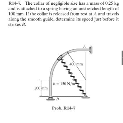 R14-7. The collar of negligible size has a mass of 0.25 kg
and is attached to a spring having an unstretched length of
100 mm. If the collar is released from rest at A and travels
along the smooth guide, determine its speed just before it
strikes B.
400 mm
k = 150 N/m
200 mm
- B
Prob. R14-7
