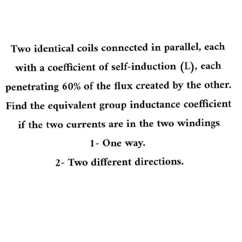 Two identical coils connected in parallel, each
with a coefficient of self-induction (L), each
penetrating 60% of the flux created by the other.
Find the equivalent group inductance coefficient
if the two currents are in the two windings
1- One way.
2- Two different directions.