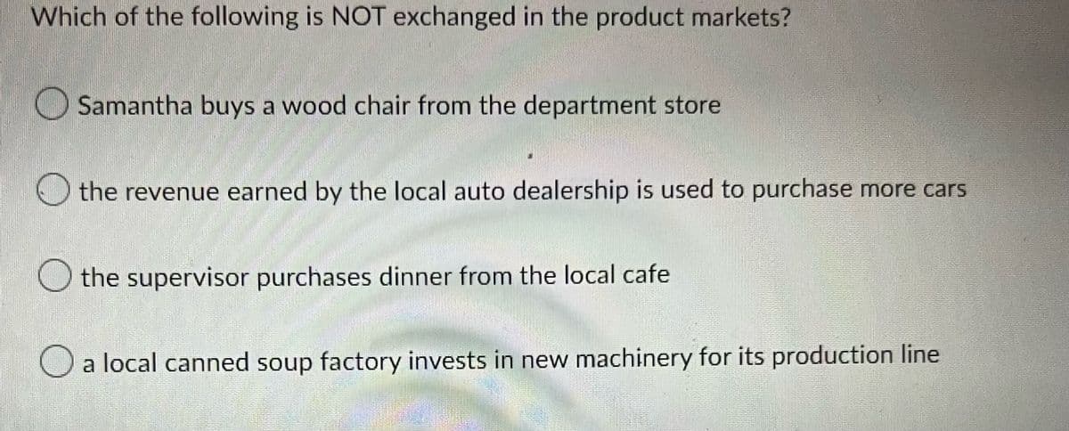 Which of the following is NOT exchanged in the product markets?
Samantha buys a wood chair from the department store
the revenue earned by the local auto dealership is used to purchase more cars
the supervisor purchases dinner from the local cafe
a local canned soup factory invests in new machinery for its production line
Can
Withou
ਦੇ