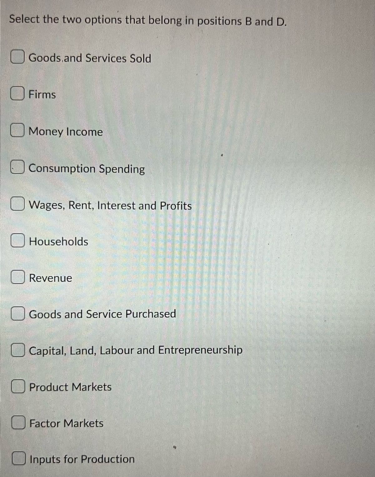 Select the two options that belong in positions B and D.
Goods and Services Sold
Firms
Money Income
Consumption Spending
Wages, Rent, Interest and Profits
Households
Revenue
Goods and Service Purchased
Capital, Land, Labour and Entrepreneurship
Product Markets
Factor Markets
Inputs for Production