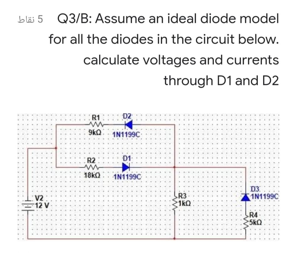 5 نقاط
Q3/B: Assume an ideal diode model
for all the diodes in the circuit below.
calculate voltages and currents
through D1 and D2
R1
:: D2
9kQ.. 1N1199C
.....
...
R2
D1
....
....
...
....
18KQ
1N1199C
V2
12 V
R3
1kQ
D3.
1N1199C
...
R4
5kQ
.....
....
.... ..
..
...
.... ..
....
.....

