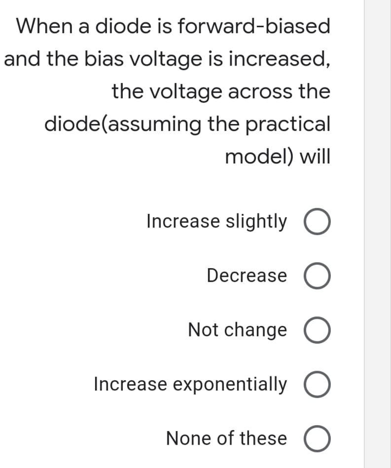 When a diode is forward-biased
and the bias voltage is increased,
the voltage across the
diode(assuming the practical
model) will
Increase slightly O
Decrease O
Not change
Increase exponentially O
None of these O
