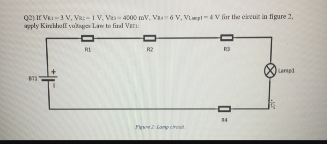Q2) If VRI = 3 V, VR2 1 V, VR3= 4000 mV, VR4 = 6 V, VLampl=4 V for the circuit in figure 2,
apply Kirchhoff voltages Law to find VBTI:
R1
R2
R3
Lamp1
Вт1
R4
Figure 2: Lamp circuit.
