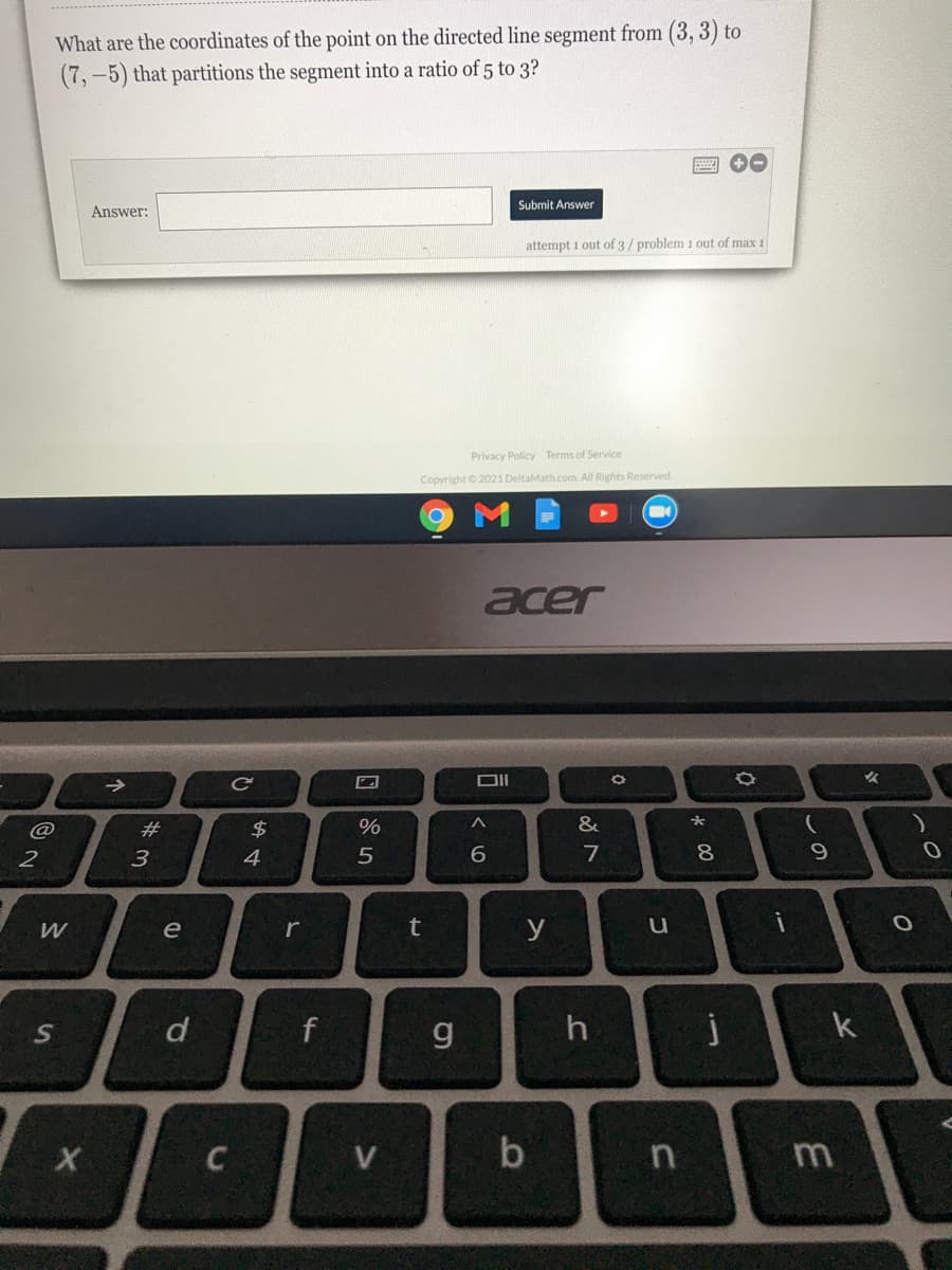 What are the coordinates of the point on the directed line segment from (3, 3) to
(7,-5) that partitions the segment into a ratio of 5 to 3?
Submit Answer
Answer:
attempt 1 out of 3/ problem 1 out of max 1
Privacy Policy Terms of Service
Copyright © 2021 DeltaMath.com. All Rights Reserved
acer
->
@
#3
%
&
大
2
3
4
8
9
e
r
t
y
d
g.
k
b
