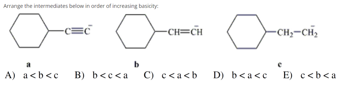 Arrange the intermediates below in order of increasing basicity:
C=C
-CH;-CH2
-CH=CH
a
b
A) a<b<c
B) b<c<a
C) c<a<b
D) b<a<c
E) c<b<a
