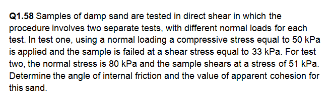 Q1.58 Samples of damp sand are tested in direct shear in which the
procedure involves two separate tests, with different normal loads for each
test. In test one, using a normal loading a compressive stress equal to 50 kPa
is applied and the sample is failed at a shear stress equal to 33 kPa. For test
two, the normal stress is 80 kPa and the sample shears at a stress of 51 kPa.
Determine the angle of internal friction and the value of apparent cohesion for
this sand.
