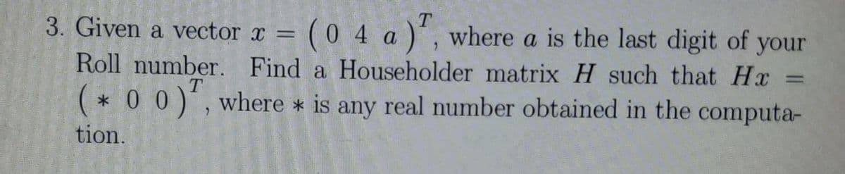 3. Given a vector x = (0 4 a ), where a is the last digit of your
Roll number. Find a Householder matrix H such that Hx =
*00*, where * is any real number obtained in the computa-
tion.
