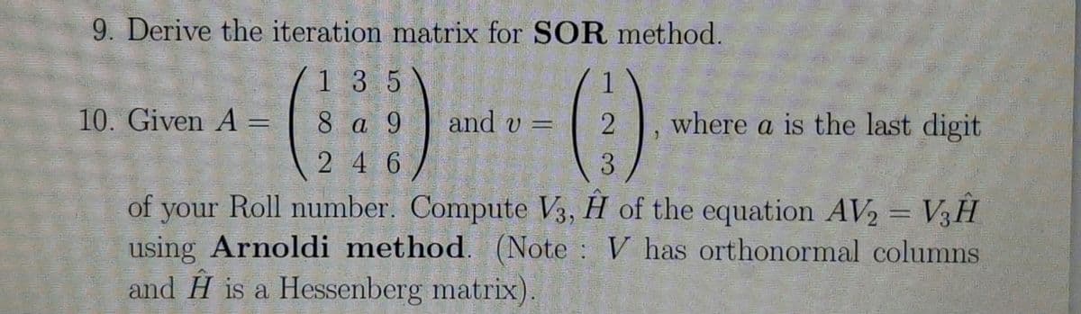 9. Derive the iteration matrix for SOR method.
1 3 5
1
10. Given A =
8 a 9
and v =
where a is the last digit
2 4 6
3.
of your Roll number. Compute V3, H of the equation AV2= V3H
using Arnoldi method. (Note V has orthonormal columns
and H is a Hessenberg matrix).

