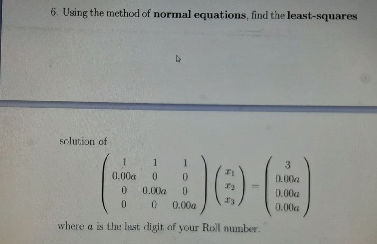 6. Using the method of normal equations, find the least-squares
solution of
1 1
0.00a
0.
0.
0.00a
T2
0.
0.00a
0.
0.00a
13
0.00a
0.00a
where a is the last digit of your Roll number.
