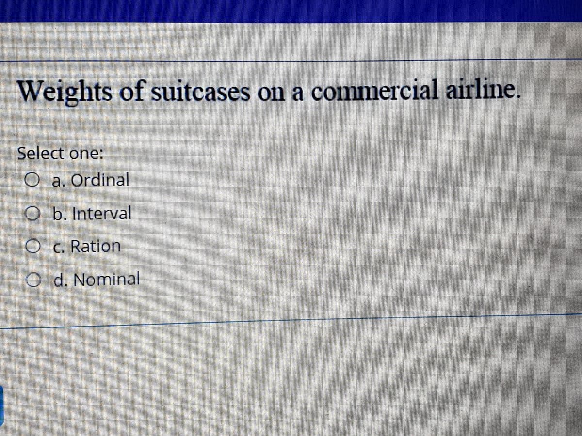 Weights of suitcases on a commercial airline.
Select one:
a. Ordinal
O b. Interval
O c. Ration
d. Nominal
O O O
