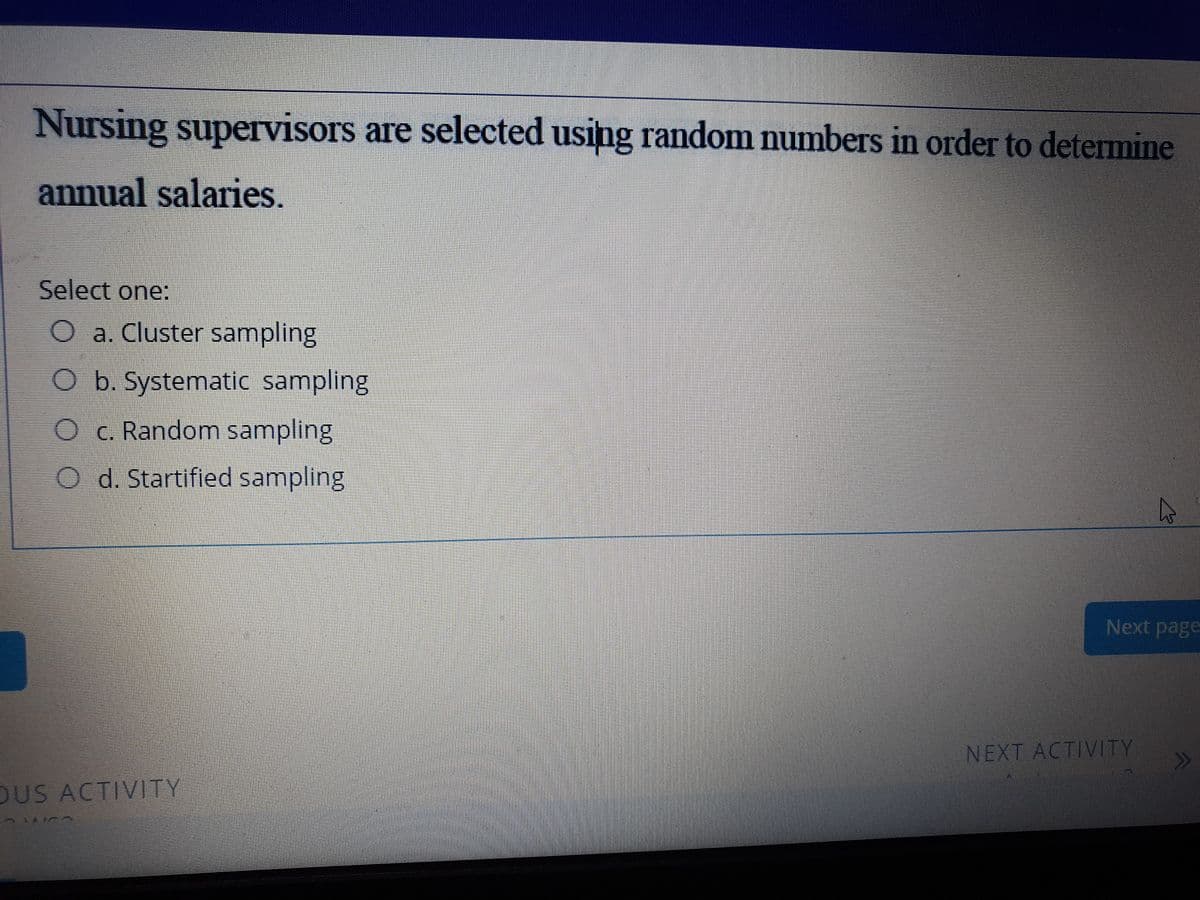 Nursing supervisors are selected using random numbers in order to determine
annual salaries.
Select one:
O a. Cluster sampling
O b. Systematic sampling
O c. Random sampling
O d. Startified sampling
Next page
NEXT ACTIVITY
OUS ACTIVTY
