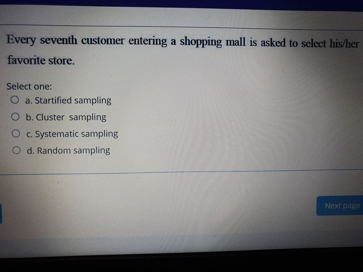 Every seventh customer entering a shopping mall is asked to select his/her
favorite store.
Select one:
O a. Startified sampling
O b. Cluster sampling
O c. Systematic sampling
O d. Random sampling
Next page
