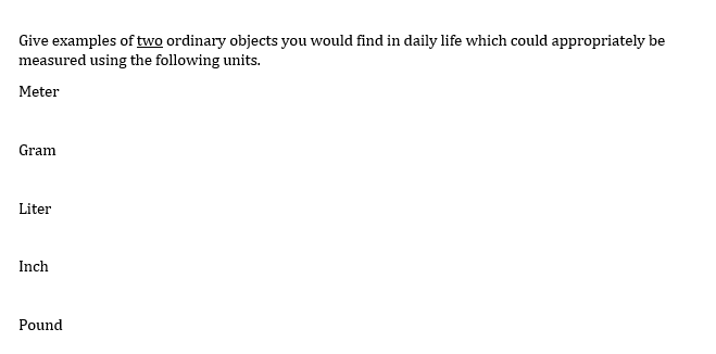 Give examples of two ordinary objects you would find in daily life which could appropriately be
measured using the following units.
Meter
Gram
Liter
Inch
Pound
