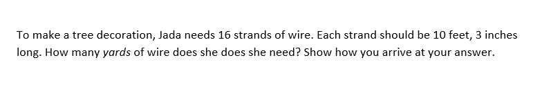 To make a tree decoration, Jada needs 16 strands of wire. Each strand should be 10 feet, 3 inches
long. How many yards of wire does she does she need? Show how you arrive at your answer.
