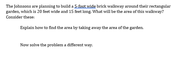 The Johnsons are planning to build a 5-foot wide brick walkway around their rectangular
garden, which is 20 feet wide and 15 feet long. What will be the area of this walkway?
Consider these:
Explain how to find the area by taking away the area of the garden.
Now solve the problem a different way.
