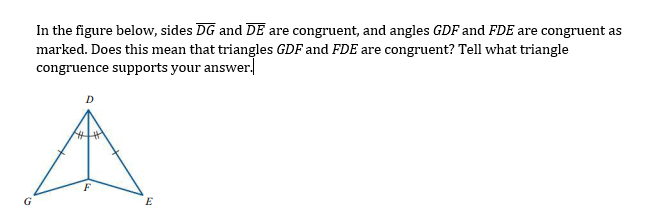 In the figure below, sides DG and DE are congruent, and angles GDF and FDE are congruent as
marked. Does this mean that triangles GDF and FDE are congruent? Tell what triangle
congruence supports your answer.
G
E
