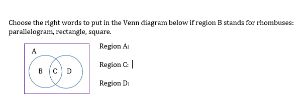 Choose the right words to put in the Venn diagram below if region B stands for rhombuses:
parallelogram, rectangle, square.
Region A:
A
Region C: |
в (с D
Region D:
