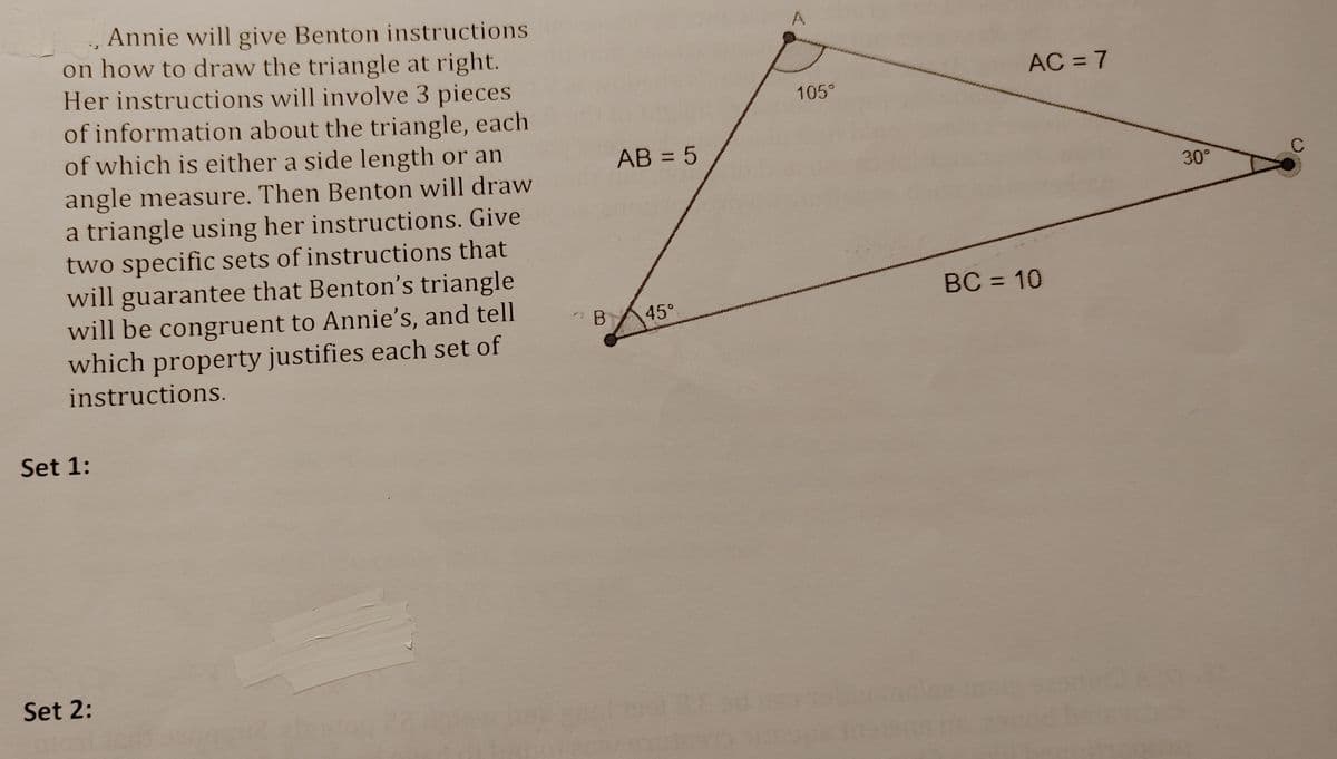 Annie will give Benton instructions
on how to draw the triangle at right.
Her instructions will involve 3 pieces
of information about the triangle, each
of which is either a side length or an
AC = 7
%3D
105°
AB = 5
angle measure. Then Benton will draw
a triangle using her instructions. Give
two specific sets of instructions that
will guarantee that Benton's triangle
will be congruent to Annie's, and tell
which property justifies each set of
30°
BC = 10
45°
instructions.
Set 1:
Set 2:
