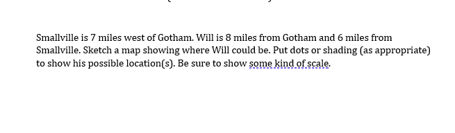 Smallville is 7 miles west of Gotham. Will is 8 miles from Gotham and 6 miles from
Smallville. Sketch a map showing where Will could be. Put dots or shading (as appropriate)
to show his possible location(s). Be sure to show some kind of scale.
