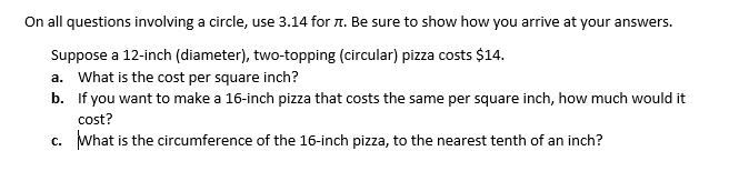 On all questions involving a circle, use 3.14 for n. Be sure to show how you arrive at your answers.
Suppose a 12-inch (diameter), two-topping (circular) pizza costs $14.
a. What is the cost per square inch?
b. If you want to make a 16-inch pizza that costs the same per square inch, how much would it
cost?
c. What is the circumference of the 16-inch pizza, to the nearest tenth of an inch?

