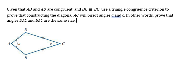 Given that AD and AB are congruent, and DC = BC, use a triangle congruence criterion to
prove that constructing the diagonal AC will bisect angles a and c. In other words, prove that
angles DAC and BAC are the same size.
D
A

