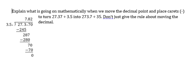 Explain what is going on mathematically when we move the decimal point and place carets (*)
to turn 27.37 + 3.5 into 273.7 + 35. Don't just give the rule about moving the
7.82
decimal.
3.5. 27.3.70
-245
287
-280
70
-70
