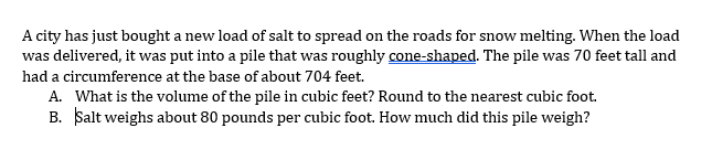 A city has just bought a new load of salt to spread on the roads for snow melting. When the load
was delivered, it was put into a pile that was roughly cone-shaped. The pile was 70 feet tall and
had a circumference at the base of about 704 feet.
A. What is the volume of the pile in cubic feet? Round to the nearest cubic foot.
B. Salt weighs about 80 pounds per cubic foot. How much did this pile weigh?
