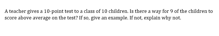 A teacher gives a 10-point test to a class of 10 children. Is there a way for 9 of the children to
score above average on the test? If so, give an example. If not, explain why not.
