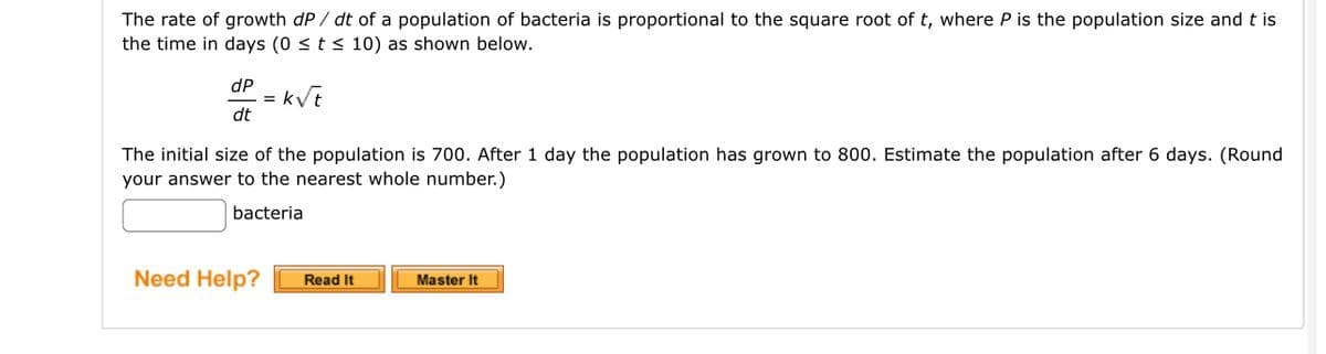 The rate of growth dP/ dt of a population of bacteria is proportional to the square root of t, where P is the population size and tis
the time in days (0 ≤ t ≤ 10) as shown below.
dP
dt
=
k√t
The initial size of the population is 700. After 1 day the population has grown to 800. Estimate the population after 6 days. (Round
your answer to the nearest whole number.)
bacteria
Need Help? Read It
Master It