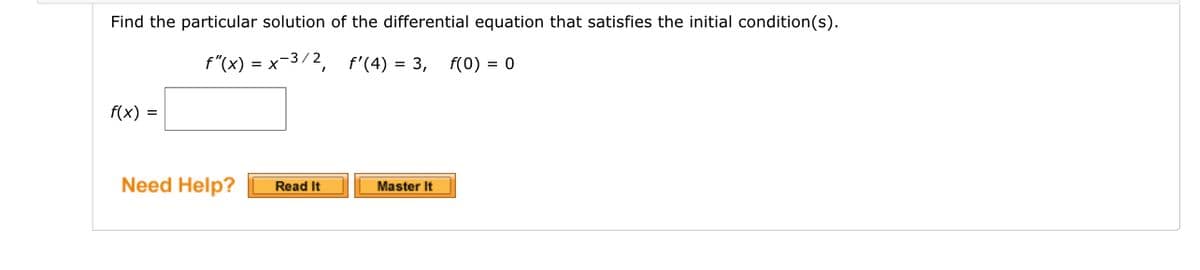 Find the particular solution of the differential equation that satisfies the initial condition(s).
f"(x) = x-3/2, f'(4) = 3,
f(0) = 0
f(x) =
Need Help?
Read It
Master It