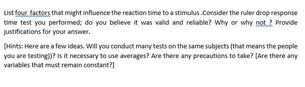 List four factors that might influence the reaction time to a stimulus .Consider the ruler drop response
time test you performed; do you believe it was valid and reliable? Why or why not ? Provide
justifications for your answer.
[Hints: Here are a few ideas. Will you conduct many tests on the same subjects (that means the people
you are testing))? Is it necessary to use averages? Are there any precautions to take? [Are there any
variables that must remain constant?]
