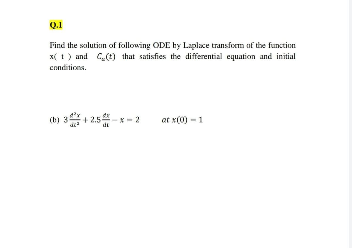 Q.1
Find the solution of following ODE by Laplace transform of the function
x( t ) and Ca(t) that satisfies the differential equation and initial
conditions.
(b) 3
d²x
dt²
dx
- x = 2
dt
-2.5 d
at x(0) = 1