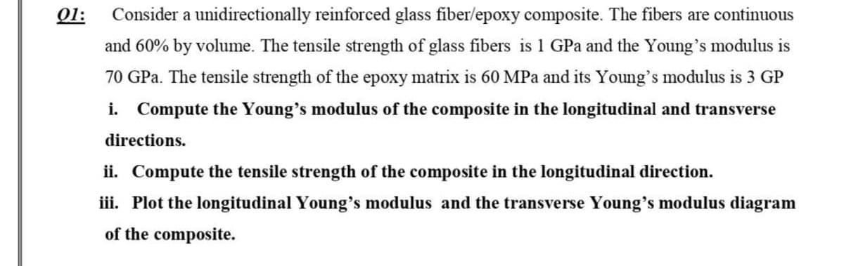 01:
Consider a unidirectionally reinforced glass fiber/epoxy composite. The fibers are continuous
and 60% by volume. The tensile strength of glass fibers is 1 GPa and the Young's modulus is
70 GPa. The tensile strength of the epoxy matrix is 60 MPa and its Young's modulus is 3 GP
i. Compute the Young's modulus of the composite in the longitudinal and transverse
directions.
ii. Compute the tensile strength of the composite in the longitudinal direction.
iii. Plot the longitudinal Young's modulus and the transverse Young's modulus diagram
of the composite.