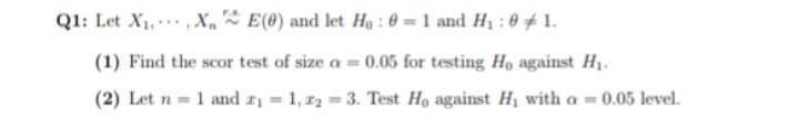 Q1: Let X₁ X E(0) and let Ho: 0 = 1 and H₂ : 01.
(1) Find the scor test of size a= 0.05 for testing Ho against H₁.
(2) Let n = 1 and ₁=1, ₂=3. Test Ho against H, with a = 0.05 level.