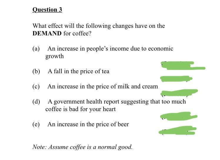 Question 3
What effect will the following changes have on the
DEMAND for coffee?
(a)
An increase in people's income due to economic
growth
(b)
A fall in the price of tea
(c)
An increase in the price of milk and cream
(d)
A government health report suggesting that too much
coffee is bad for your heart
An increase in the price of beer
(e)
Note: Assume coffee is a normal good.